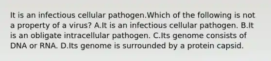 It is an infectious cellular pathogen.Which of the following is not a property of a virus? A.It is an infectious cellular pathogen. B.It is an obligate intracellular pathogen. C.Its genome consists of DNA or RNA. D.Its genome is surrounded by a protein capsid.