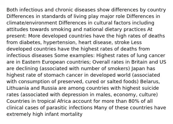 Both infectious and chronic diseases show differences by country Differences in standards of living play major role Differences in climate/environment Differences in cultural factors including attitudes towards smoking and national dietary practices At present: More developed countries have the high rates of deaths from diabetes, hypertension, heart disease, stroke Less developed countries have the highest rates of deaths from infectious diseases Some examples: Highest rates of lung cancer are in Eastern European countries; Overall rates in Britain and US are declining (associated with number of smokers) Japan has highest rate of stomach cancer in developed world (associated with consumption of preserved, cured or salted foods) Belarus, Lithuania and Russia are among countries with highest suicide rates (associated with depression in males, economy, culture) Countries in tropical Africa account for more than 80% of all clinical cases of parasitic infections Many of these countries have extremely high infant mortality