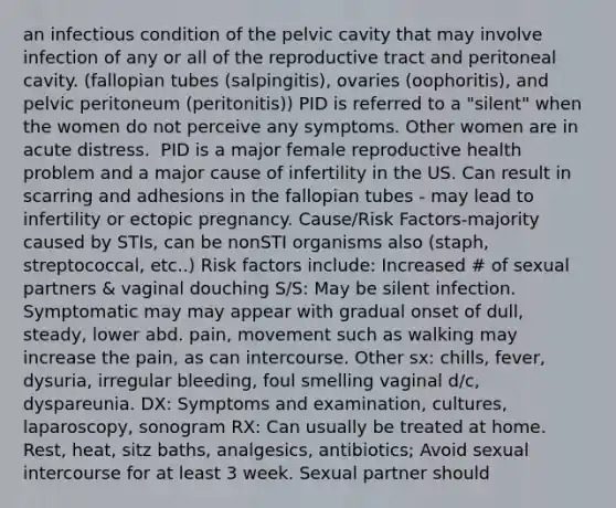 an infectious condition of the pelvic cavity that may involve infection of any or all of the reproductive tract and peritoneal cavity. (fallopian tubes (salpingitis), ovaries (oophoritis), and pelvic peritoneum (peritonitis)) PID is referred to a "silent" when the women do not perceive any symptoms. Other women are in acute distress. ​ PID is a major female reproductive health problem and a major cause of infertility in the US. Can result in scarring and adhesions in the fallopian tubes - may lead to infertility or ectopic pregnancy.​ Cause/Risk Factors-majority caused by STIs, can be nonSTI organisms also (staph, streptococcal, etc..) Risk factors include: Increased # of sexual partners & vaginal douching​ S/S: May be silent infection. Symptomatic may may appear with gradual onset of dull, steady, lower abd. pain, movement such as walking may increase the pain, as can intercourse. Other sx: chills, fever, dysuria, irregular bleeding, foul smelling vaginal d/c, dyspareunia.​ DX: Symptoms and examination, cultures, laparoscopy, sonogram​ RX: Can usually be treated at home. Rest, heat, sitz baths, analgesics, antibiotics; Avoid sexual intercourse for at least 3 week. Sexual partner should