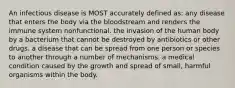 An infectious disease is MOST accurately defined as: any disease that enters the body via the bloodstream and renders the immune system nonfunctional. the invasion of the human body by a bacterium that cannot be destroyed by antibiotics or other drugs. a disease that can be spread from one person or species to another through a number of mechanisms. a medical condition caused by the growth and spread of small, harmful organisms within the body.