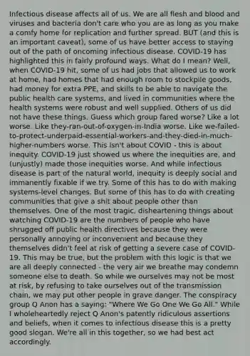 Infectious disease affects all of us. We are all flesh and blood and viruses and bacteria don't care who you are as long as you make a comfy home for replication and further spread. BUT (and this is an important caveat), some of us have better access to staying out of the path of oncoming infectious disease. COVID-19 has highlighted this in fairly profound ways. What do I mean? Well, when COVID-19 hit, some of us had jobs that allowed us to work at home, had homes that had enough room to stockpile goods, had money for extra PPE, and skills to be able to navigate the public health care systems, and lived in communities where the health systems were robust and well supplied. Others of us did not have these things. Guess which group fared worse? Like a lot worse. Like they-ran-out-of-oxygen-in-India worse. Like we-failed-to-protect-underpaid-essential-workers-and-they-died-in-much-higher-numbers worse. This isn't about COVID - this is about inequity. COVID-19 just showed us where the inequities are, and (unjustly) made those inequities worse. And while infectious disease is part of the natural world, inequity is deeply social and immanently fixable if we try. Some of this has to do with making systems-level changes. But some of this has to do with creating communities that give a shit about people other than themselves. One of the most tragic, disheartening things about watching COVID-19 are the numbers of people who have shrugged off public health directives because they were personally annoying or inconvenient and because they themselves didn't feel at risk of getting a severe case of COVID-19. This may be true, but the problem with this logic is that we are all deeply connected - the very air we breathe may condemn someone else to death. So while we ourselves may not be most at risk, by refusing to take ourselves out of the transmission chain, we may put other people in grave danger. The conspiracy group Q Anon has a saying: "Where We Go One We Go All." While I wholeheartedly reject Q Anon's patently ridiculous assertions and beliefs, when it comes to infectious disease this is a pretty good slogan. We're all in this together, so we had best act accordingly.