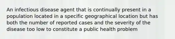 An infectious disease agent that is continually present in a population located in a specific geographical location but has both the number of reported cases and the severity of the disease too low to constitute a public health problem