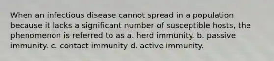 When an infectious disease cannot spread in a population because it lacks a significant number of susceptible hosts, the phenomenon is referred to as a. herd immunity. b. passive immunity. c. contact immunity d. active immunity.