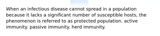 When an infectious disease cannot spread in a population because it lacks a significant number of susceptible hosts, the phenomenon is referred to as protected population. active immunity. passive immunity. herd immunity.