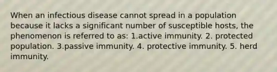 When an infectious disease cannot spread in a population because it lacks a significant number of susceptible hosts, the phenomenon is referred to as: 1.active immunity. 2. protected population. 3.passive immunity. 4. protective immunity. 5. herd immunity.