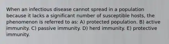 When an infectious disease cannot spread in a population because it lacks a significant number of susceptible hosts, the phenomenon is referred to as: A) protected population. B) active immunity. C) passive immunity. D) herd immunity. E) protective immunity.