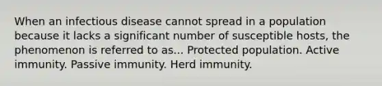 When an infectious disease cannot spread in a population because it lacks a significant number of susceptible hosts, the phenomenon is referred to as... Protected population. Active immunity. Passive immunity. Herd immunity.