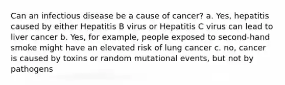 Can an infectious disease be a cause of cancer? a. Yes, hepatitis caused by either Hepatitis B virus or Hepatitis C virus can lead to liver cancer b. Yes, for example, people exposed to second-hand smoke might have an elevated risk of lung cancer c. no, cancer is caused by toxins or random mutational events, but not by pathogens