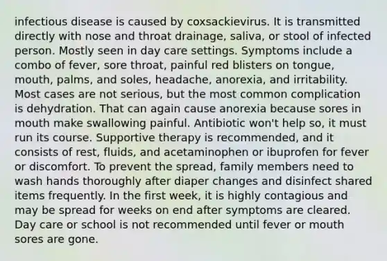 infectious disease is caused by coxsackievirus. It is transmitted directly with nose and throat drainage, saliva, or stool of infected person. Mostly seen in day care settings. Symptoms include a combo of fever, sore throat, painful red blisters on tongue, mouth, palms, and soles, headache, anorexia, and irritability. Most cases are not serious, but the most common complication is dehydration. That can again cause anorexia because sores in mouth make swallowing painful. Antibiotic won't help so, it must run its course. Supportive therapy is recommended, and it consists of rest, fluids, and acetaminophen or ibuprofen for fever or discomfort. To prevent the spread, family members need to wash hands thoroughly after diaper changes and disinfect shared items frequently. In the first week, it is highly contagious and may be spread for weeks on end after symptoms are cleared. Day care or school is not recommended until fever or mouth sores are gone.