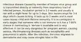 infectious disease Caused by member of herpes virus group and is transmitted directly or indirectly from respiratory tract of infected person. Incubation period is 2-3 weeks and usually is ran with a slight fever for up to 3 days. Skin lesions erupt for 3-4 days which causes itching. It lasts up to 2 weeks and in most cases leaves child with lifetime immunity. It is so contagious in early stages that someone who is not immune to it has a 7-80% chance in contracting it. Varivax is available and is very effective. It can be very dangerous for pregnant women, causing serious, life-threatening illnesses such as encephalitis and pneumonia in adults. After the infection, the virus migrates to dermatome and may cause shingles later in life.