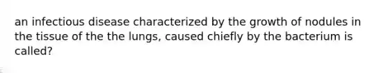 an infectious disease characterized by the growth of nodules in the tissue of the the lungs, caused chiefly by the bacterium is called?