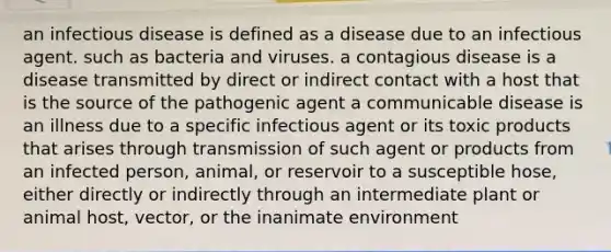 an infectious disease is defined as a disease due to an infectious agent. such as bacteria and viruses. a contagious disease is a disease transmitted by direct or indirect contact with a host that is the source of the pathogenic agent a communicable disease is an illness due to a specific infectious agent or its toxic products that arises through transmission of such agent or products from an infected person, animal, or reservoir to a susceptible hose, either directly or indirectly through an intermediate plant or animal host, vector, or the inanimate environment