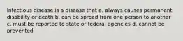 Infectious disease is a disease that a. always causes permanent disability or death b. can be spread from one person to another c. must be reported to state or federal agencies d. cannot be prevented