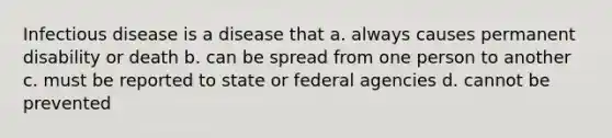 Infectious disease is a disease that a. always causes permanent disability or death b. can be spread from one person to another c. must be reported to state or federal agencies d. cannot be prevented