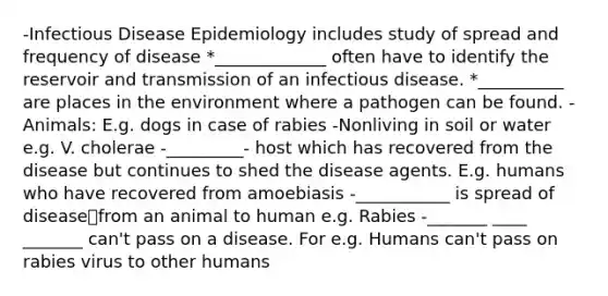 -Infectious Disease Epidemiology includes study of spread and frequency of disease *_____________ often have to identify the reservoir and transmission of an infectious disease. *__________ are places in the environment where a pathogen can be found. -Animals: E.g. dogs in case of rabies -Nonliving in soil or water e.g. V. cholerae -_________- host which has recovered from the disease but continues to shed the disease agents. E.g. humans who have recovered from amoebiasis -___________ is spread of diseasefrom an animal to human e.g. Rabies -_______ ____ _______ can't pass on a disease. For e.g. Humans can't pass on rabies virus to other humans