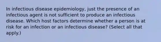 In infectious disease epidemiology, just the presence of an infectious agent is not sufficient to produce an infectious disease. Which host factors determine whether a person is at risk for an infection or an infectious disease? (Select all that apply.)