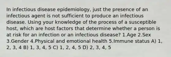 In infectious disease epidemiology, just the presence of an infectious agent is not sufficient to produce an infectious disease. Using your knowledge of the process of a susceptible host, which are host factors that determine whether a person is at risk for an infection or an infectious disease? 1.Age 2.Sex 3.Gender 4.Physical and emotional health 5.Immune status A) 1, 2, 3, 4 B) 1, 3, 4, 5 C) 1, 2, 4, 5 D) 2, 3, 4, 5