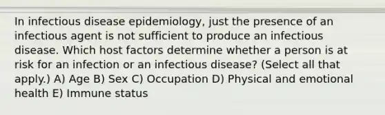 In infectious disease epidemiology, just the presence of an infectious agent is not sufficient to produce an infectious disease. Which host factors determine whether a person is at risk for an infection or an infectious disease? (Select all that apply.) A) Age B) Sex C) Occupation D) Physical and emotional health E) Immune status