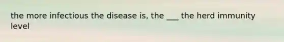 the more infectious the disease is, the ___ the herd immunity level