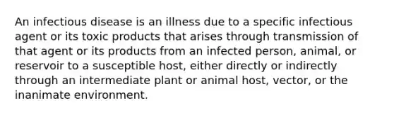 An infectious disease is an illness due to a specific infectious agent or its toxic products that arises through transmission of that agent or its products from an infected person, animal, or reservoir to a susceptible host, either directly or indirectly through an intermediate plant or animal host, vector, or the inanimate environment.