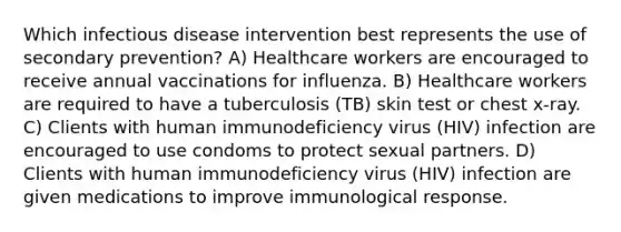 Which infectious disease intervention best represents the use of secondary prevention?​ A) Healthcare workers are encouraged to receive annual vaccinations for influenza​. B) Healthcare workers are required to have a tuberculosis (TB) skin test or chest x-ray​. C) Clients with human immunodeficiency virus (HIV) infection are encouraged to use condoms to protect sexual partners​. D) Clients with human immunodeficiency virus (HIV) infection are given medications to improve immunological response​.