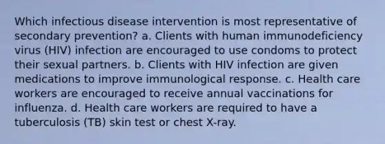 Which infectious disease intervention is most representative of secondary prevention? a. Clients with human immunodeficiency virus (HIV) infection are encouraged to use condoms to protect their sexual partners. b. Clients with HIV infection are given medications to improve immunological response. c. Health care workers are encouraged to receive annual vaccinations for influenza. d. Health care workers are required to have a tuberculosis (TB) skin test or chest X-ray.