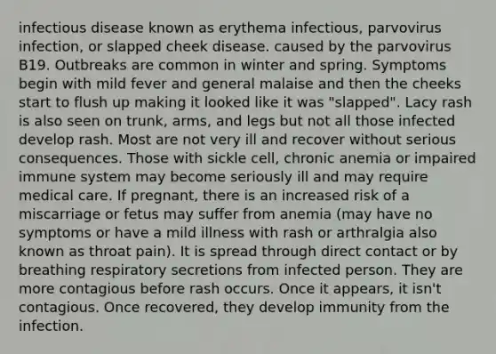 infectious disease known as erythema infectious, parvovirus infection, or slapped cheek disease. caused by the parvovirus B19. Outbreaks are common in winter and spring. Symptoms begin with mild fever and general malaise and then the cheeks start to flush up making it looked like it was "slapped". Lacy rash is also seen on trunk, arms, and legs but not all those infected develop rash. Most are not very ill and recover without serious consequences. Those with sickle cell, chronic anemia or impaired immune system may become seriously ill and may require medical care. If pregnant, there is an increased risk of a miscarriage or fetus may suffer from anemia (may have no symptoms or have a mild illness with rash or arthralgia also known as throat pain). It is spread through direct contact or by breathing respiratory secretions from infected person. They are more contagious before rash occurs. Once it appears, it isn't contagious. Once recovered, they develop immunity from the infection.