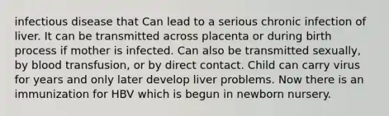 infectious disease that Can lead to a serious chronic infection of liver. It can be transmitted across placenta or during birth process if mother is infected. Can also be transmitted sexually, by blood transfusion, or by direct contact. Child can carry virus for years and only later develop liver problems. Now there is an immunization for HBV which is begun in newborn nursery.