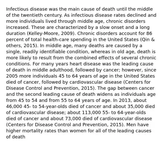 Infectious disease was the main cause of death until the middle of the twentieth century. As infectious disease rates declined and more individuals lived through middle age, chronic disorders increased. These are characterized by a slow onset and a long duration (Kelley-Moore, 2009). Chronic disorders account for 86 percent of total health-care spending in the United States (Qin & others, 2015). In middle age, many deaths are caused by a single, readily identifiable condition, whereas in old age, death is more likely to result from the combined effects of several chronic conditions. For many years heart disease was the leading cause of death in middle adulthood, followed by cancer; however, since 2005 more individuals 45 to 64 years of age in the United States died of cancer, followed by cardiovascular disease (Centers for Disease Control and Prevention, 2015). The gap between cancer and the second leading cause of death widens as individuals age from 45 to 54 and from 55 to 64 years of age. In 2013, about 46,000 45- to 54-year-olds died of cancer and about 35,000 died of cardiovascular disease; about 113,000 55- to 64-year-olds died of cancer and about 73,000 died of cardiovascular disease (Centers for Disease Control and Prevention, 2015). Men have higher mortality rates than women for all of the leading causes of death