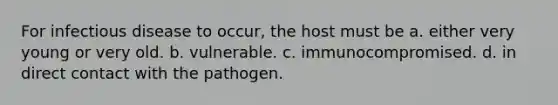 For infectious disease to occur, the host must be a. either very young or very old. b. vulnerable. c. immunocompromised. d. in direct contact with the pathogen.