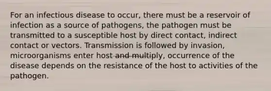 For an infectious disease to occur, there must be a reservoir of infection as a source of pathogens, the pathogen must be transmitted to a susceptible host by direct contact, indirect contact or vectors. Transmission is followed by invasion, microorganisms enter host and multiply, occurrence of the disease depends on the resistance of the host to activities of the pathogen.