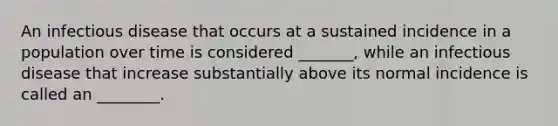 An infectious disease that occurs at a sustained incidence in a population over time is considered _______, while an infectious disease that increase substantially above its normal incidence is called an ________.