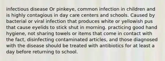 infectious disease Or pinkeye, common infection in children and is highly contagious in day care centers and schools. Caused by bacterial or viral infection that produces white or yellowish pus that cause eyelids to stick shut in morning. practicing good hand hygiene, not sharing towels or items that come in contact with the fact, disinfecting contaminated articles, and those diagnosed with the disease should be treated with antibiotics for at least a day before returning to school.