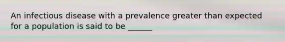 An infectious disease with a prevalence greater than expected for a population is said to be ______