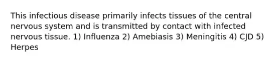 This infectious disease primarily infects tissues of the central nervous system and is transmitted by contact with infected nervous tissue. 1) Influenza 2) Amebiasis 3) Meningitis 4) CJD 5) Herpes