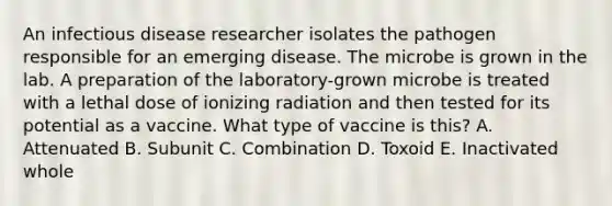 An infectious disease researcher isolates the pathogen responsible for an emerging disease. The microbe is grown in the lab. A preparation of the laboratory-grown microbe is treated with a lethal dose of ionizing radiation and then tested for its potential as a vaccine. What type of vaccine is this? A. Attenuated B. Subunit C. Combination D. Toxoid E. Inactivated whole