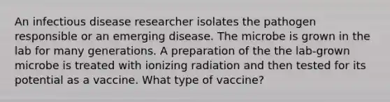 An infectious disease researcher isolates the pathogen responsible or an emerging disease. The microbe is grown in the lab for many generations. A preparation of the the lab-grown microbe is treated with ionizing radiation and then tested for its potential as a vaccine. What type of vaccine?