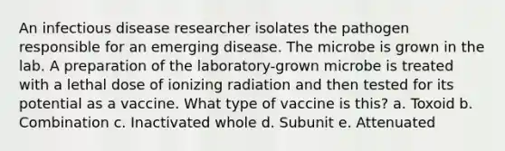 An infectious disease researcher isolates the pathogen responsible for an emerging disease. The microbe is grown in the lab. A preparation of the laboratory-grown microbe is treated with a lethal dose of ionizing radiation and then tested for its potential as a vaccine. What type of vaccine is this? a. Toxoid b. Combination c. Inactivated whole d. Subunit e. Attenuated