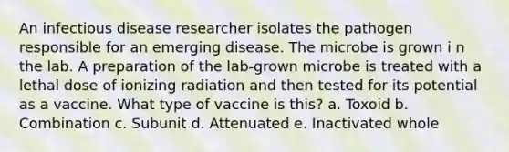 An infectious disease researcher isolates the pathogen responsible for an emerging disease. The microbe is grown i n the lab. A preparation of the lab-grown microbe is treated with a lethal dose of ionizing radiation and then tested for its potential as a vaccine. What type of vaccine is this? a. Toxoid b. Combination c. Subunit d. Attenuated e. Inactivated whole