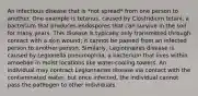 An infectious disease that is *not spread* from one person to another. One example is tetanus, caused by Clostridium tetani, a bacterium that produces endospores that can survive in the soil for many years. This disease is typically only transmitted through contact with a skin wound; it cannot be passed from an infected person to another person. Similarly, Legionnaires disease is caused by Legionella pneumophila, a bacterium that lives within amoebae in moist locations like water-cooling towers. An individual may contract Legionnaires disease via contact with the contaminated water, but once infected, the individual cannot pass the pathogen to other individuals.