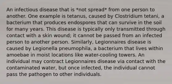 An infectious disease that is *not spread* from one person to another. One example is tetanus, caused by Clostridium tetani, a bacterium that produces endospores that can survive in the soil for many years. This disease is typically only transmitted through contact with a skin wound; it cannot be passed from an infected person to another person. Similarly, Legionnaires disease is caused by Legionella pneumophila, a bacterium that lives within amoebae in moist locations like water-cooling towers. An individual may contract Legionnaires disease via contact with the contaminated water, but once infected, the individual cannot pass the pathogen to other individuals.