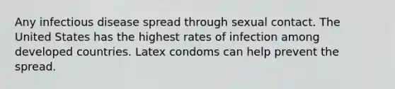 Any infectious disease spread through sexual contact. The United States has the highest rates of infection among developed countries. Latex condoms can help prevent the spread.