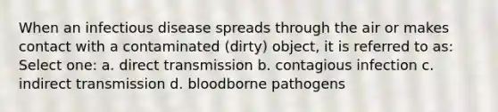 When an infectious disease spreads through the air or makes contact with a contaminated (dirty) object, it is referred to as: Select one: a. direct transmission b. contagious infection c. indirect transmission d. bloodborne pathogens