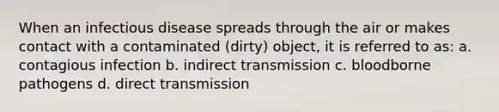 When an infectious disease spreads through the air or makes contact with a contaminated (dirty) object, it is referred to as: a. contagious infection b. indirect transmission c. bloodborne pathogens d. direct transmission