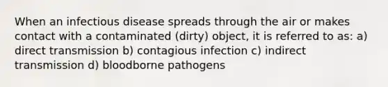 When an infectious disease spreads through the air or makes contact with a contaminated (dirty) object, it is referred to as: a) direct transmission b) contagious infection c) indirect transmission d) bloodborne pathogens