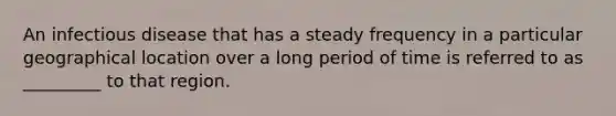 An infectious disease that has a steady frequency in a particular geographical location over a long period of time is referred to as _________ to that region.