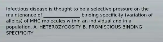 Infectious disease is thought to be a selective pressure on the maintenance of ________________ binding specificity (variation of alleles) of MHC molecules within an individual and in a population. A. HETEROZYGOSITY B. PROMISCIOUS BINDING SPECIFICITY