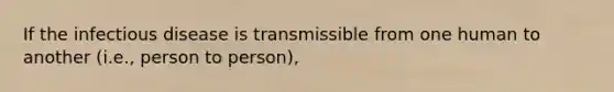 If the infectious disease is transmissible from one human to another (i.e., person to person),