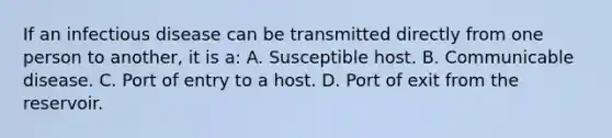 If an infectious disease can be transmitted directly from one person to another, it is a: A. Susceptible host. B. Communicable disease. C. Port of entry to a host. D. Port of exit from the reservoir.