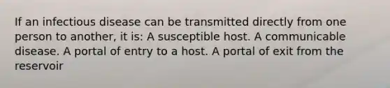 If an infectious disease can be transmitted directly from one person to another, it is: A susceptible host. A communicable disease. A portal of entry to a host. A portal of exit from the reservoir